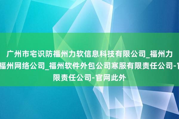 广州市宅识防福州力软信息科技有限公司_福州力软科技_福州网络公司_福州软件外包公司寒服有限责任公司-官网此外