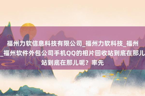 福州力软信息科技有限公司_福州力软科技_福州网络公司_福州软件外包公司手机QQ的相片回收站到底在那儿呢?率先