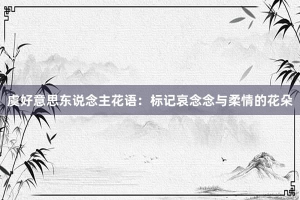 虞好意思东说念主花语:标记哀念念与柔情的花朵